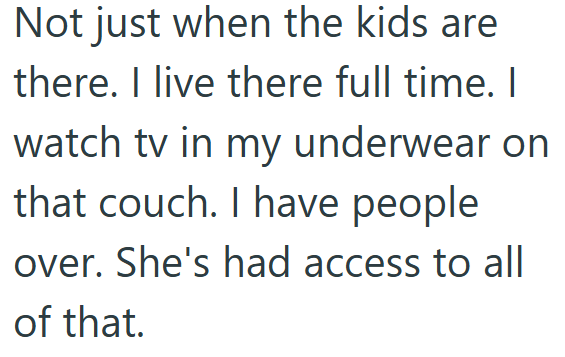 Not just when the kids are there. I live there full time. I watch tv in my underwear on that couch. I have people over. She's had access to all of that.
