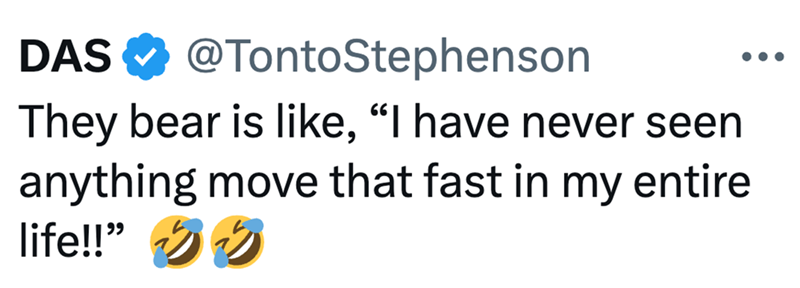 DAS @TontoStephenson They bear is like, "I have never seen anything move that fast in my entire life!!"