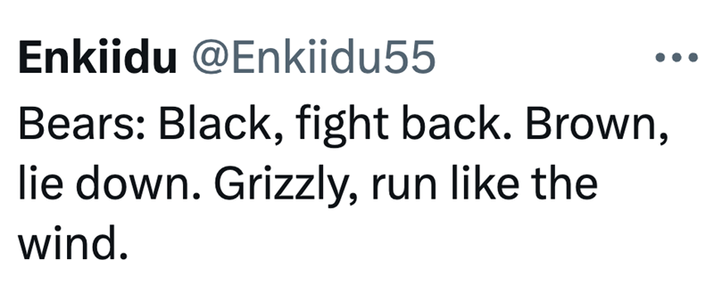 Enkiidu @Enkiidu55 Bears: Black, fight back. Brown, lie down. Grizzly, run like the wind.