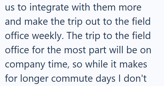 us to integrate with them more and make the trip out to the field office weekly. The trip to the field office for the most part will be on company time, so while it makes for longer commute days I don't