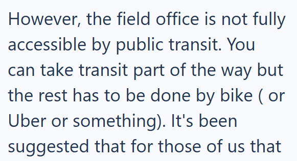 However, the field office is not fully accessible by public transit. You can take transit part of the way but the rest has to be done by bike (or Uber or something). It's been suggested that for those of us that