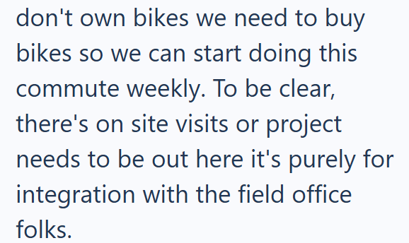 don't own bikes we need to buy bikes so we can start doing this commute weekly. To be clear, there's on site visits or project needs to be out here it's purely for integration with the field office folks.