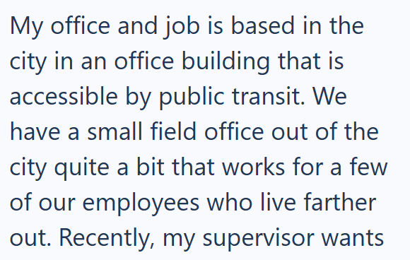 My office and job is based in the city in an office building that is accessible by public transit. We have a small field office out of the city quite a bit that works for a few of our employees who live farther out. Recently, my supervisor wants