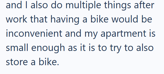 and I also do multiple things after work that having a bike would be inconvenient and my apartment is small enough as it is to try to also store a bike.