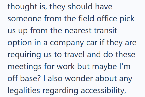 thought is, they should have someone from the field office pick us up from the nearest transit option in a company car if they are requiring us to travel and do these meetings for work but maybe I'm off base? I also wonder about any legalities regarding accessibility,