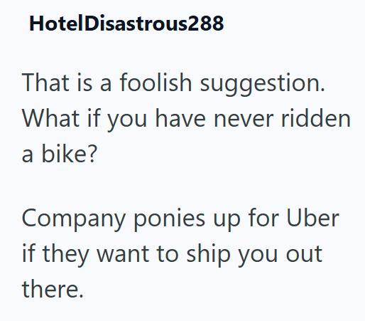 Hotel Disastrous288 That is a foolish suggestion. What if you have never ridden a bike? Company ponies up for Uber if they want to ship you out there.