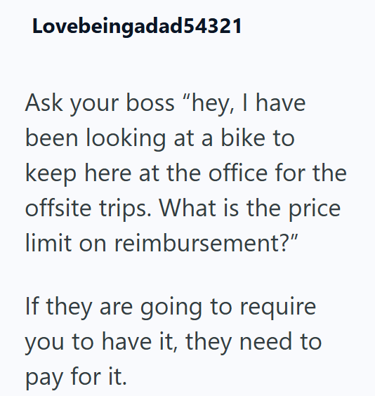 Lovebeingadad54321 Ask your boss "hey, I have been looking at a bike to keep here at the office for the offsite trips. What is the price limit on reimbursement?" If they are going to require you to have it, they need to pay for it.
