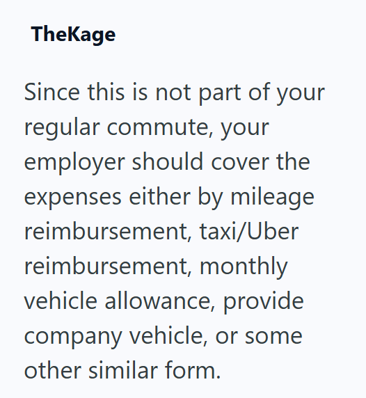 TheKage Since this is not part of your regular commute, your employer should cover the expenses either by mileage reimbursement, taxi/Uber reimbursement, monthly vehicle allowance, provide company vehicle, or some other similar form.