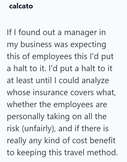 calcato If I found out a manager in my business was expecting this of employees this I'd put a halt to it. I'd put a halt to it at least until I could analyze whose insurance covers what, whether the employees are personally taking on all the risk (unfairly), and if there is really any kind of cost benefit to keeping this travel method.