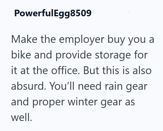 PowerfulEgg8509 Make the employer buy you a bike and provide storage for it at the office. But this is also absurd. You'll need rain gear and proper winter gear as well.