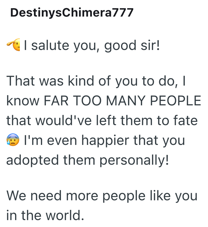 DestinysChimera777 I salute you, good sir! That was kind of you to do, I know FAR TOO MANY PEOPLE that would've left them to fate I'm even happier that you adopted them personally! We need more people like you in the world.