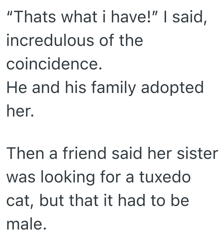 "Thats what i have!" I said, incredulous of the coincidence. He and his family adopted her. Then a friend said her sister was looking for a tuxedo cat, but that it had to be male.