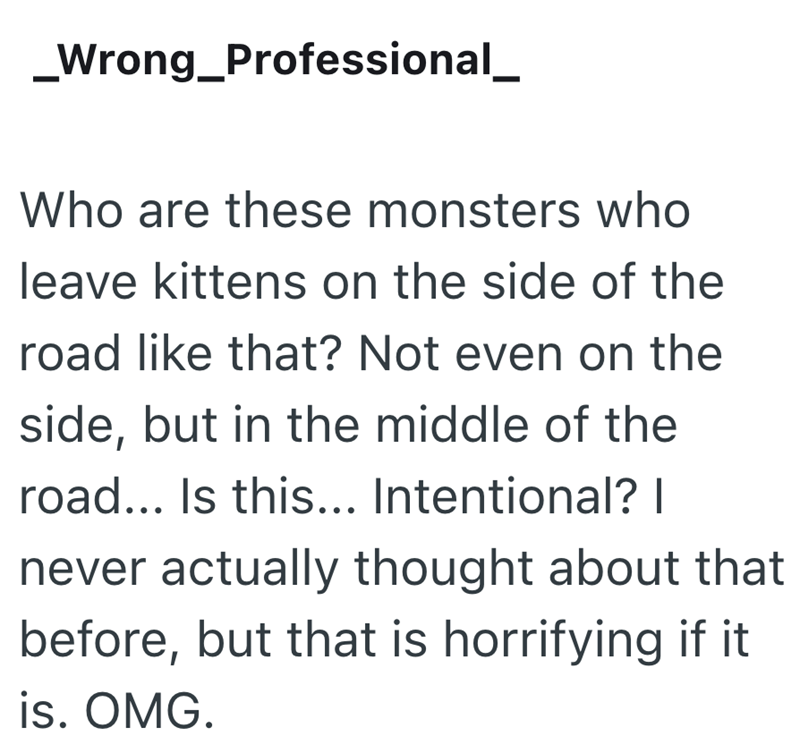 _Wrong_Professional_ Who are these monsters who leave kittens on the side of the road like that? Not even on the side, but in the middle of the road... Is this... Intentional? I never actually thought about that before, but that is horrifying if it is. OMG.