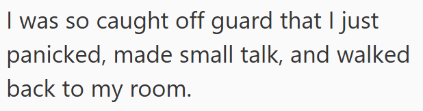 I was so caught off guard that I just panicked, made small talk, and walked back to my room.