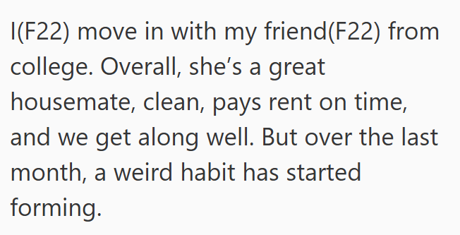 I(F22) move in with my friend(F22) from college. Overall, she's a great housemate, clean, pays rent on time, and we get along well. But over the last month, a weird habit has started forming.