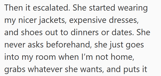 Then it escalated. She started wearing my nicer jackets, expensive dresses, and shoes out to dinners or dates. She never asks beforehand, she just goes into my room when I'm not home, grabs whatever she wants, and puts it