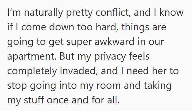I'm naturally pretty conflict, and I know if I come down too hard, things are going to get super awkward in our apartment. But my privacy feels completely invaded, and I need her to stop going into my room and taking my stuff once and for all.