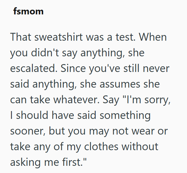 fsmom That sweatshirt was a test. When you didn't say anything, she escalated. Since you've still never said anything, she assumes she can take whatever. Say "I'm sorry, I should have said something sooner, but you may not wear or take any of my clothes without asking me first."