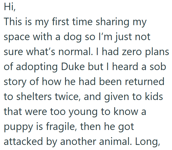 Hi, This is my first time sharing my space with a dog so I'm just not sure what's normal. I had zero plans of adopting Duke but I heard a sob story of how he had been returned to shelters twice, and given to kids that were too young to know a puppy is fragile, then he got attacked by another animal. Long,