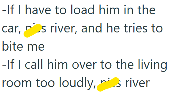 -If I have to load him in the car, s river, and he tries to bite me -If I call him over to the living room too loudly, is river
