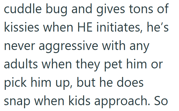 cuddle bug and gives tons of kissies when HE initiates, he's never aggressive with any adults when they pet him or pick him up, but he does. snap when kids approach. So