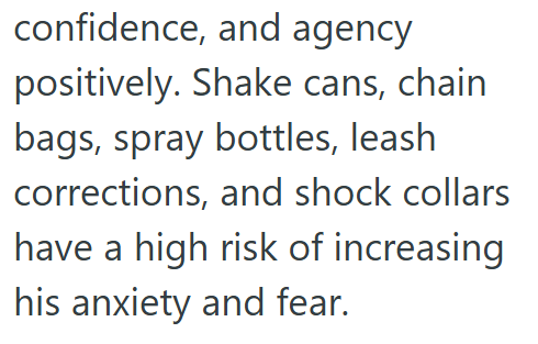 confidence, and agency positively. Shake cans, chain bags, spray bottles, leash corrections, and shock collars have a high risk of increasing his anxiety and fear.