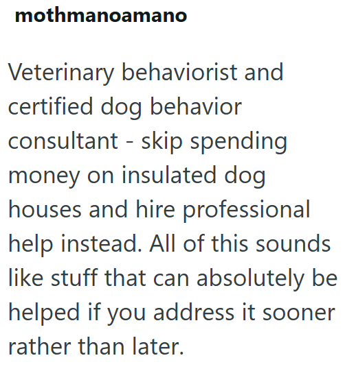 mothmanoamano Veterinary behaviorist and certified dog behavior consultant skip spending money on insulated dog houses and hire professional help instead. All of this sounds like stuff that can absolutely be helped if you address it sooner rather than later.