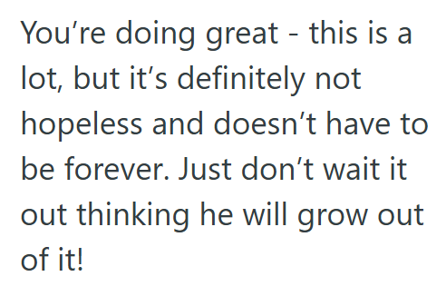 You're doing great - this is a lot, but it's definitely not hopeless and doesn't have to be forever. Just don't wait it out thinking he will grow out of it!