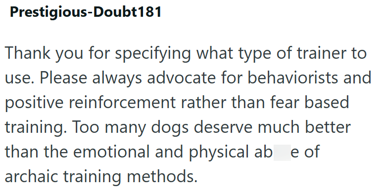 Prestigious-Doubt181 Thank you for specifying what type of trainer to use. Please always advocate for behaviorists and positive reinforcement rather than fear based training. Too many dogs deserve much better than the emotional and physical ab e of archaic training methods.