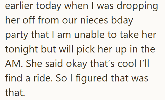earlier today when I was dropping her off from our nieces bday party that I am unable to take her tonight but will pick her up in the AM. She said okay that's cool I'll find a ride. So I figured that was that.