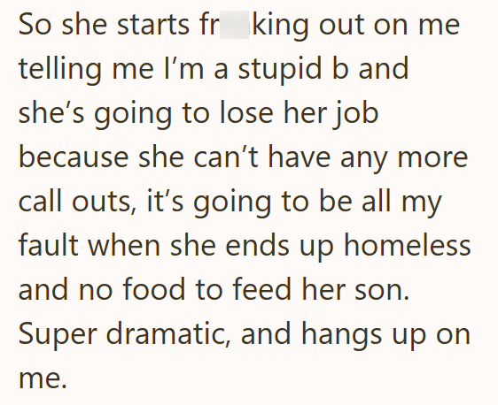 So she starts fr king out on me telling me I'm a stupid b and. she's going to lose her job because she can't have any more call outs, it's going to be all my fault when she ends up homeless and no food to feed her son. Super dramatic, and hangs up on me.