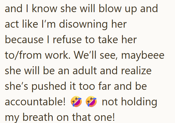 and I know she will blow up and act like I'm disowning her because I refuse to take her to/from work. We'll see, maybeee she will be an adult and realize she's pushed it too far and be accountable! not holding my breath on that one!