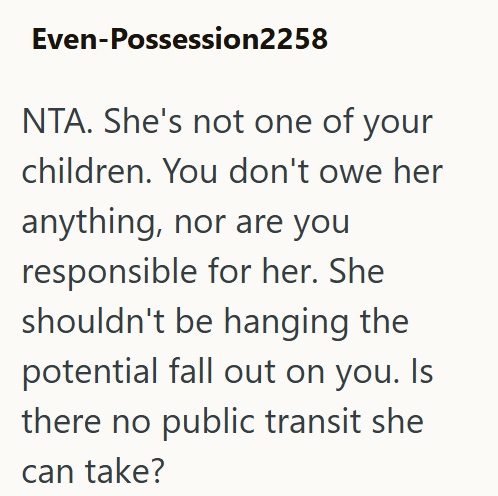 Even-Possession2258 NTA. She's not one of your children. You don't owe her anything, nor are you responsible for her. She shouldn't be hanging the potential fall out on you. Is there no public transit she can take?