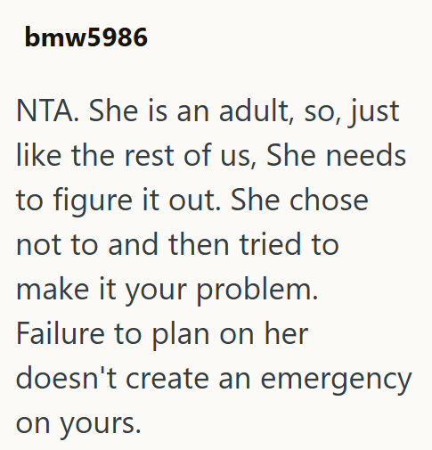 bmw5986 NTA. She is an adult, so, just like the rest of us, She needs to figure it out. She chose not to and then tried to make it your problem. Failure to plan on her doesn't create an emergency on yours.