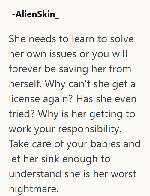 -AlienSkin She needs to learn to solve her own issues or you will forever be saving her from herself. Why can't she get a license again? Has she even tried? Why is her getting to work your responsibility. Take care of your babies and let her sink enough to understand she is her worst nightmare.