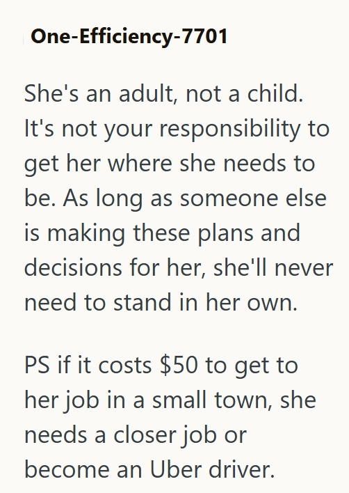 One-Efficiency-7701 She's an adult, not a child. It's not your responsibility to get her where she needs to be. As long as someone else is making these plans and decisions for her, she'll never need to stand in her own. PS if it costs $50 to get to her job in a small town, she needs a closer job or become an Uber driver.