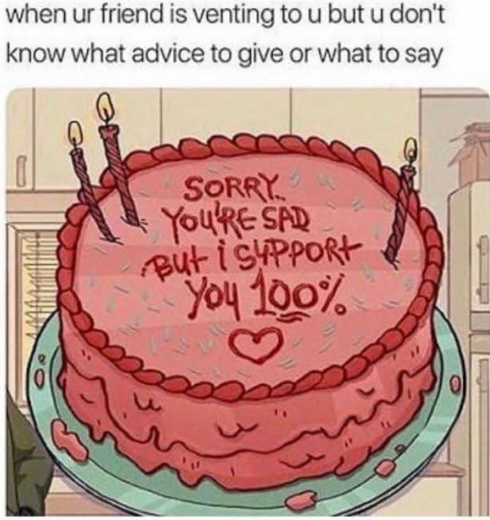 when ur friend is venting to u but u don't know what advice to give or what to say SORRY YOU'RE SAD But i SUPPORT You 100%