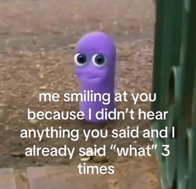 me smiling at you because I didn't hear anything you said and I already said "what" 3 times