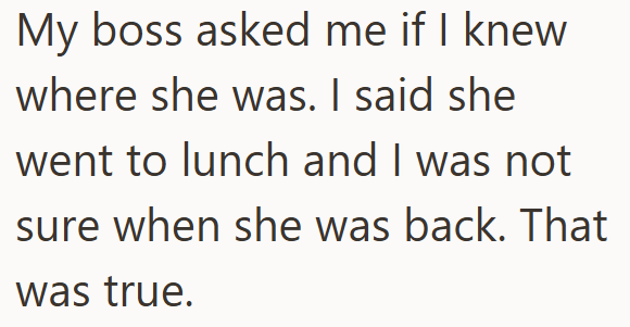 My boss asked me if I knew where she was. I said she went to lunch and I was not sure when she was back. That was true.