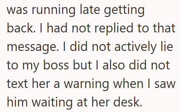 was running late getting back. I had not replied to that message. I did not actively lie to my boss but I also did not text her a warning when I saw him waiting at her desk.