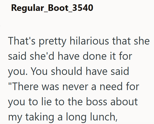 Regular_Boot_3540 That's pretty hilarious that she said she'd have done it for you. You should have said "There was never a need for you to lie to the boss about my taking a long lunch,
