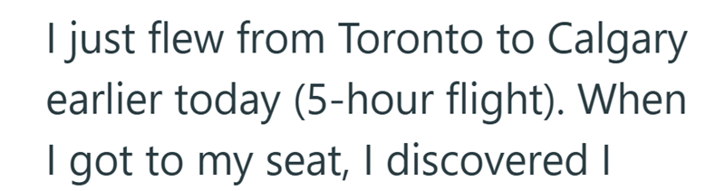 I just flew from Toronto to Calgary earlier today (5-hour flight). When I got to my seat, I discovered I