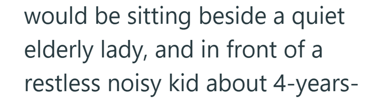 would be sitting beside a quiet elderly lady, and in front of a restless noisy kid about 4-years-
