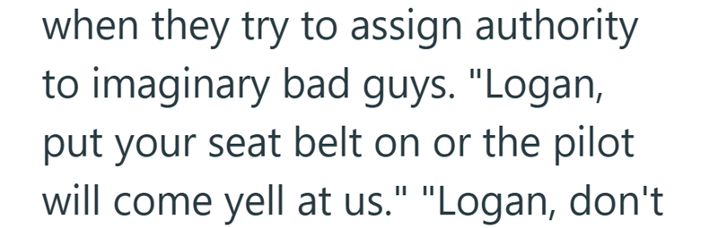 when they try to assign authority to imaginary bad guys. "Logan, put your seat belt on or the pilot will come yell at us." "Logan, don't