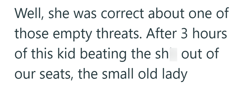 Well, she was correct about one of those empty threats. After 3 hours of this kid beating the sh out of our seats, the small old lady