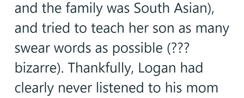 and the family was South Asian), and tried to teach her son as many swear words as possible (??? bizarre). Thankfully, Logan had clearly never listened to his mom