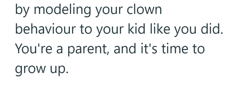 by modeling your clown behaviour to your kid like you did. You're a parent, and it's time to grow up.
