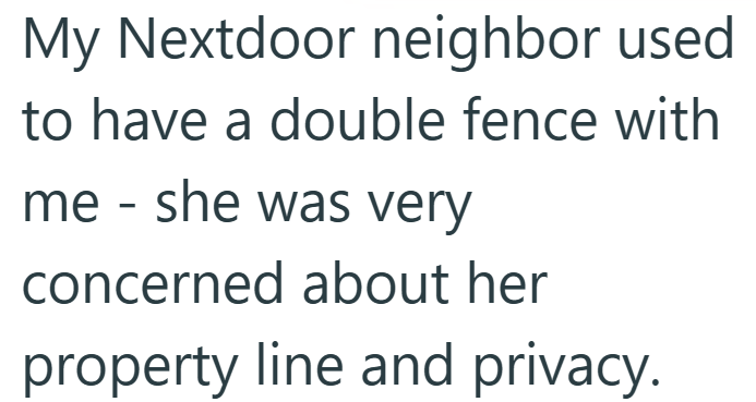 My Nextdoor neighbor used to have a double fence with me - she was very concerned about her property line and privacy.