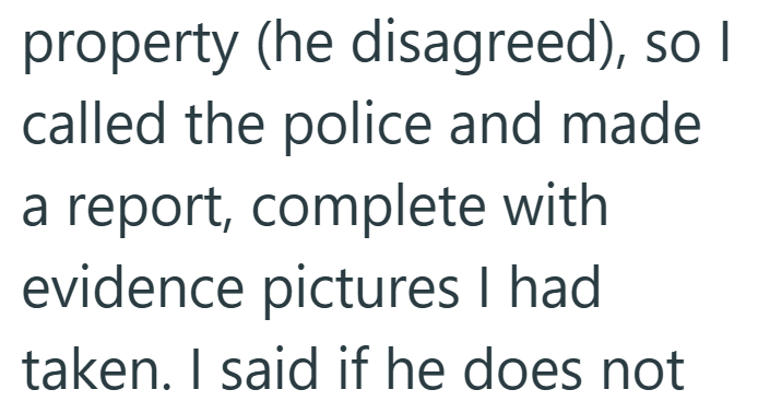 property (he disagreed), so I called the police and made a report, complete with evidence pictures I had taken. I said if he does not