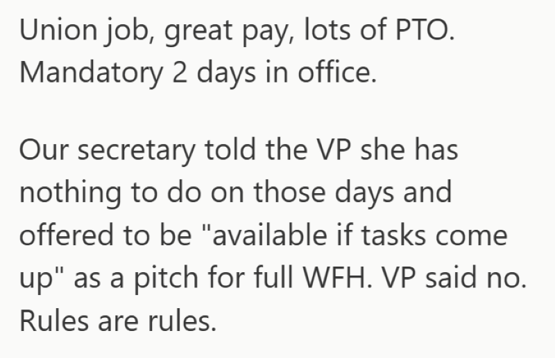 Union job, great pay, lots of PTO. Mandatory 2 days in office. Our secretary told the VP she has nothing to do on those days and offered to be "available if tasks come up" as a pitch for full WFH. VP said no. Rules are rules.